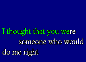 I thought that you were

someone who would
do me right