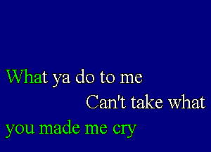 What ya do to me
Can't take What
you made me cry