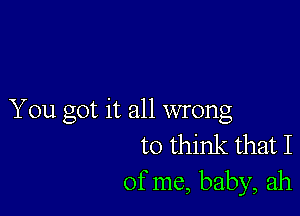 You got it all wrong
to think that I

of me, baby, ah