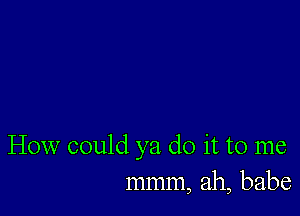 How could ya do it to me
mmm, ah, babe