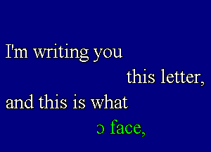 I'm writing you

this letter,
and this is what

3 face,