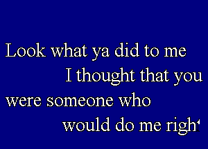 Look what ya did to me
I thought that you
were someone who
would do me riglf