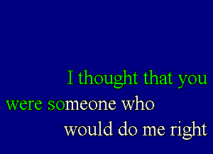 I thought that you

were someone who
would do me right