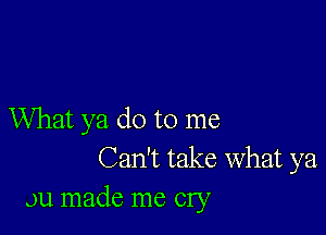 What ya do to me
Can't take What ya
Ju made me cry