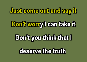 Just come out and say it

Don't worry I can take it
Don't you think that I

deserve the truth