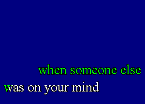 when someone else
was on your mind