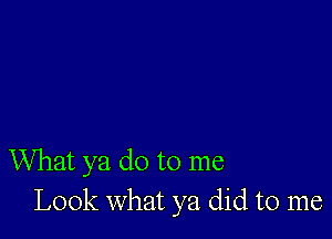 What ya do to me
Look what ya did to me