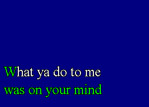 What ya do to me
was on your mind