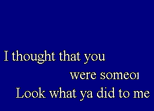 I thought that you
were somem
Look what ya did to me