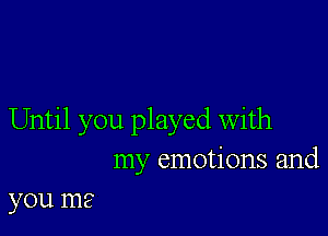 Until you played With
my emotions and
you me