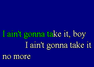 I ain't gonna take it, boy
I ain't gonna take it
no more