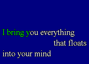 I bring you everything
that floats
into your mind