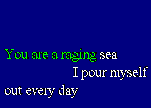 You are a raging sea
I pour myself
out every day