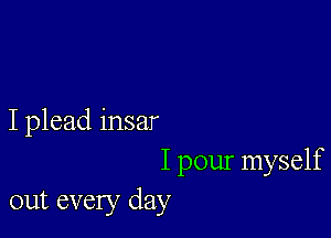 I plead insar

I pour myself
out every day