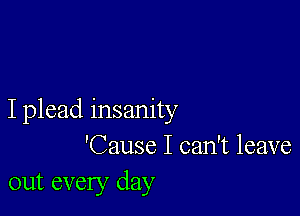 I plead insanity
'Cause I can't leave
out every day