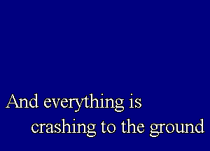 And everything is
crashing t0 the ground