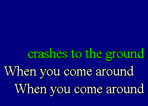 crashes t0 the ground
When you come around
When you come around