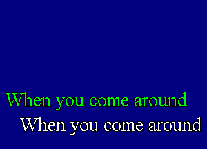 When you come around
When you come around