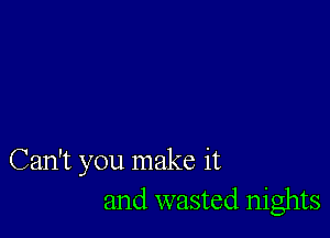 Can't you make it
and wasted nights