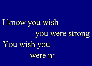 I know you wish

you were strong
You wish you
were nr