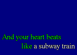 And your heart beats
like a subway train