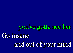 you've gotta see her
Go insane
and out of your mind
