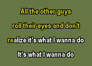 All the other guys

roll their eyes and don't
realize it's what I wanna do

It's what I wanna do