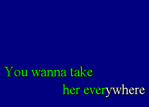 You wanna take
her evelywhere