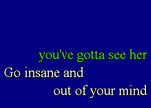 you've gotta see her

Go insane and
out of your mind