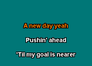 A new day yeah

Pushin' ahead

'Til my goal is nearer