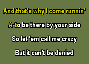 And that's why I come runnin'

A-to be there by your side

So let 'em call me crazy

But it can't be denied