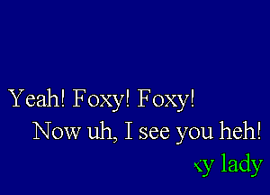 Yeah! Foxy! Foxy!
Now uh, I see you heh!
x'y lady