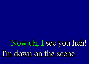 Now uh, I see you heh!
I'm down on the scene