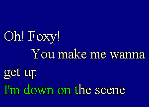 Oh! Foxy!

You make me wanna
get up
I'm down on the scene