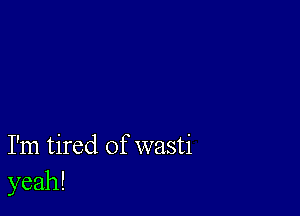 I'm tired of wasti
yeah!