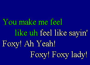 You make me feel

like uh feel like sayin'
Foxy! Ah Yeah!
F oxy! Foxy lady!