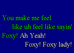 You make me feel

like uh feel like sayin'
Foxy! Ah Yeah!
F oxy! Foxy lady!