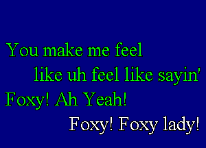 You make me feel

like uh feel like sayin'
Foxy! Ah Yeah!
F oxy! Foxy lady!