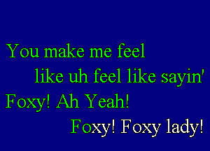 You make me feel

like uh feel like sayin'
Foxy! Ah Yeah!
F oxy! Foxy lady!