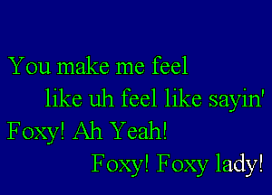 You make me feel

like uh feel like sayin'
Foxy! Ah Yeah!
F oxy! Foxy lady!