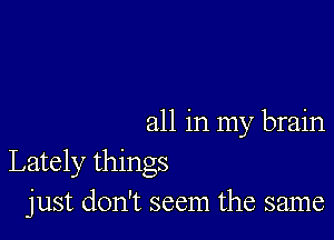 all in my brain
Lately things
just don't seem the same