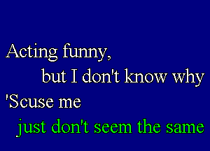 Acting funny,

but I don't know why
'Scuse me
just don't seem the same