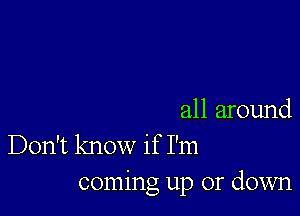 all around
Don't know if I'm
coming up or down