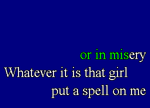 or in misery

Whatever it is that girl
put a spell on me