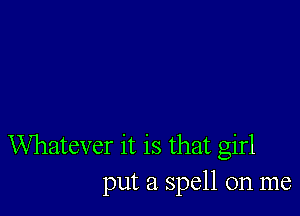 Whatever it is that girl
put a spell on me