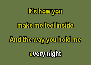 It's how you

make me feel inside

And the way you hold me

every night