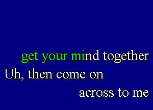 get your mind together

Uh, then come on
across to me