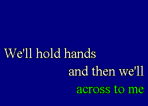 We'll hold hands
and then we'll
across to me