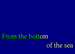 From the bottom
of the sea