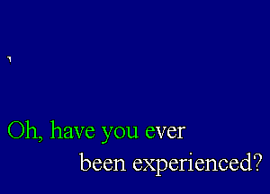 Oh, have you ever
been experienced?